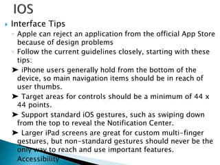 Interface Tips
◦ Apple can reject an application from the official App Store
because of design problems
◦ Follow the current guidelines closely, starting with these
tips:
➤ iPhone users generally hold from the bottom of the
device, so main navigation items should be in reach of
user thumbs.
➤ Target areas for controls should be a minimum of 44 x
44 points.
➤ Support standard iOS gestures, such as swiping down
from the top to reveal the Notification Center.
➤ Larger iPad screens are great for custom multi-finger
gestures, but non-standard gestures should never be the
only way to reach and use important features.
◦ Accessibility
 