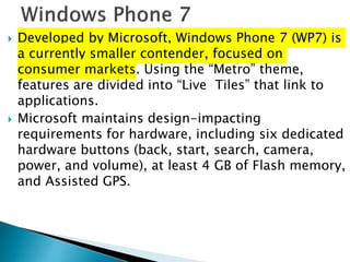  Developed by Microsoft, Windows Phone 7 (WP7) is
a currently smaller contender, focused on
consumer markets. Using the “Metro” theme,
features are divided into “Live Tiles” that link to
applications.
 Microsoft maintains design-impacting
requirements for hardware, including six dedicated
hardware buttons (back, start, search, camera,
power, and volume), at least 4 GB of Flash memory,
and Assisted GPS.
 