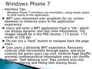  Interface Tips
◦ Windows Phone 7 interfaces are minimalist, using empty space
to lend clarity to the application.
➤ WP7 uses movement over gradients for on-screen
elements to immerse users in the application
experience.
➤ Users will enter a WP7 application from a “tile,” which
can display dynamic and real-time information. Tile
images should be in the PNG format, 173 pixels 173
pixels at 256 dpi.
➤ Do not use a “back” button to navigate back the page
stack.
➤ Give users a distinctly WP7 experience. Panorama
controls slide horizontally through panes, and pivot
controls list panes users can visit. Uniform Page Shuffle
presents nonhierarchical information users can shuffle
through; “leaf-blowing turn” flips content area into
focus, scattering and tilting tiles leaving focus.
 
