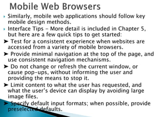  Similarly, mobile web applications should follow key
mobile design methods.
 Interface Tips - More detail is included in Chapter 5,
but here are a few quick tips to get started:
➤ Test for a consistent experience when websites are
accessed from a variety of mobile browsers.
➤ Provide minimal navigation at the top of the page, and
use consistent navigation mechanisms.
➤ Do not change or refresh the current window, or
cause pop-ups, without informing the user and
providing the means to stop it.
➤ Limit content to what the user has requested, and
what the user’s device can display by avoiding large
image files.
➤ Specify default input formats; when possible, provide
preselected defaults.
 