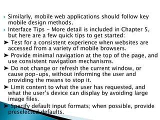  Similarly, mobile web applications should follow key
mobile design methods.
 Interface Tips - More detail is included in Chapter 5,
but here are a few quick tips to get started:
➤ Test for a consistent experience when websites are
accessed from a variety of mobile browsers.
➤ Provide minimal navigation at the top of the page, and
use consistent navigation mechanisms.
➤ Do not change or refresh the current window, or
cause pop-ups, without informing the user and
providing the means to stop it.
➤ Limit content to what the user has requested, and
what the user’s device can display by avoiding large
image files.
➤ Specify default input formats; when possible, provide
preselected defaults.
 
