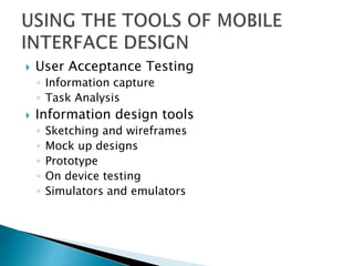  User Acceptance Testing
◦ Information capture
◦ Task Analysis
 Information design tools
◦ Sketching and wireframes
◦ Mock up designs
◦ Prototype
◦ On device testing
◦ Simulators and emulators
 