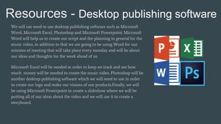 Resources - Desktop publishing software
We will use need to use desktop publishing software such as Microsoft
Word, Microsoft Excel, Photoshop and Microsoft Powerpoint. Microsoft
Word will help us to create our script and the planning in general for the
music video, in addition to that we are going to be using Word for our
minutes of meeting that will take place every monday and will be about
our ideas and thoughts for the week ahead of us.
Microsoft Excel will be needed in order to keep on track and see how
much money will be needed to create the music video. Photoshop will be
another desktop publishing software which we will need to use in order
to create our logo and make our visions of our products.Finally, we will
be using Microsoft Powerpoint to create a slideshow where we will be
putting all of our ideas about the video and we will use it to create a
storyboard.
 