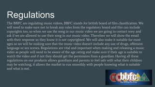 Regulations
The BBFC are regulating music videos, BBFC stands for british board of film classification. We
will need to make sure not to break any rules from the regulatory board and this can include
copyrights too, so when we use the song in our music video we are going to contact sony and
ask if we are allowed to use their song in our music video. Therefore we will show the email
with their response so they know it is not copyrighted. We will also make it suitable for most
ages so we will be making sure that the music video doesn't include any use of drugs, offensive
language or sex scenes. Regulations are vital and important when making and releasing a music
video as people will need to be aware of the age rating and make sure if their age is suitable to
watch the video and if not they should get the permission from a guardian. Having all these
regulations on our products allows guardians and parents to feel safe with what their children
may be watching, it allows the market to run smoothly with people knowing what is suitable
and what is not.
 