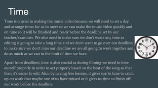 Time
Time is crucial in making the music video because we will need to set a day
and arrange times for us to meet so we can make the music video quickly and
on time so it will be finished and ready before the deadline set by our
teacher/examiner. We also need to make sure we don't waste any time as
editing is going to take a long time and we don't want to go over our deadline;
to make sure we don't miss our deadline we are all going to work together and
do as much as we can in the limit of time we have.
Apart from deadlines, time is also crucial as during filming we need to time
ourself properly in order to act properly based on the beat of the song so that
then it’s easier to edit. Also, by having free lessons, it gives use to time to catch
up on work that maybe one of us have missed or it gives us time to finish off
our work before the deadline.
 