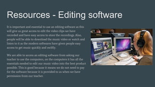 Resources - Editing software
It is important and essential to use an editing software as this
will give us great access to edit the video clips we have
recorded and have easy access to store the recordings. Also,
people will be able to download the music video or watch and
listen to it as the modern softwares have given people easy
access to get music quickly and swiftly.
We are able to access an editing software from asking our
teacher to use the computers, on the computers it has all the
essentials needed to edit our music video into the best product
possible. This is good because it means we do not need to pay
for the software because it is provided to us when we have
permission from our teacher.
 