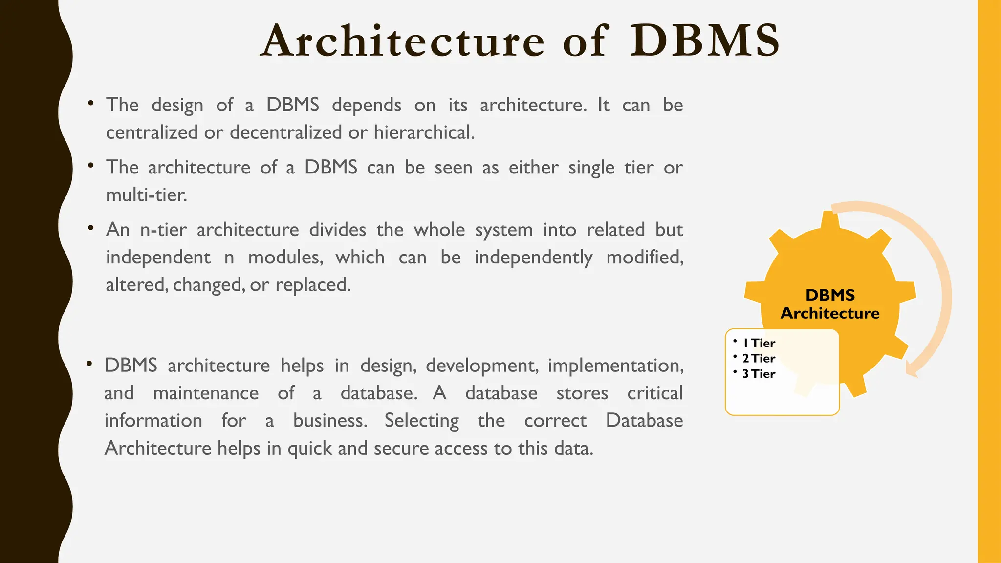 Architecture of DBMS
• The design of a DBMS depends on its architecture. It can be
centralized or decentralized or hierarchical.
• The architecture of a DBMS can be seen as either single tier or
multi-tier.
• An n-tier architecture divides the whole system into related but
independent n modules, which can be independently modified,
altered, changed, or replaced.
• DBMS architecture helps in design, development, implementation,
and maintenance of a database. A database stores critical
information for a business. Selecting the correct Database
Architecture helps in quick and secure access to this data.
DBMS
Architecture
• 1Tier
• 2Tier
• 3Tier
 