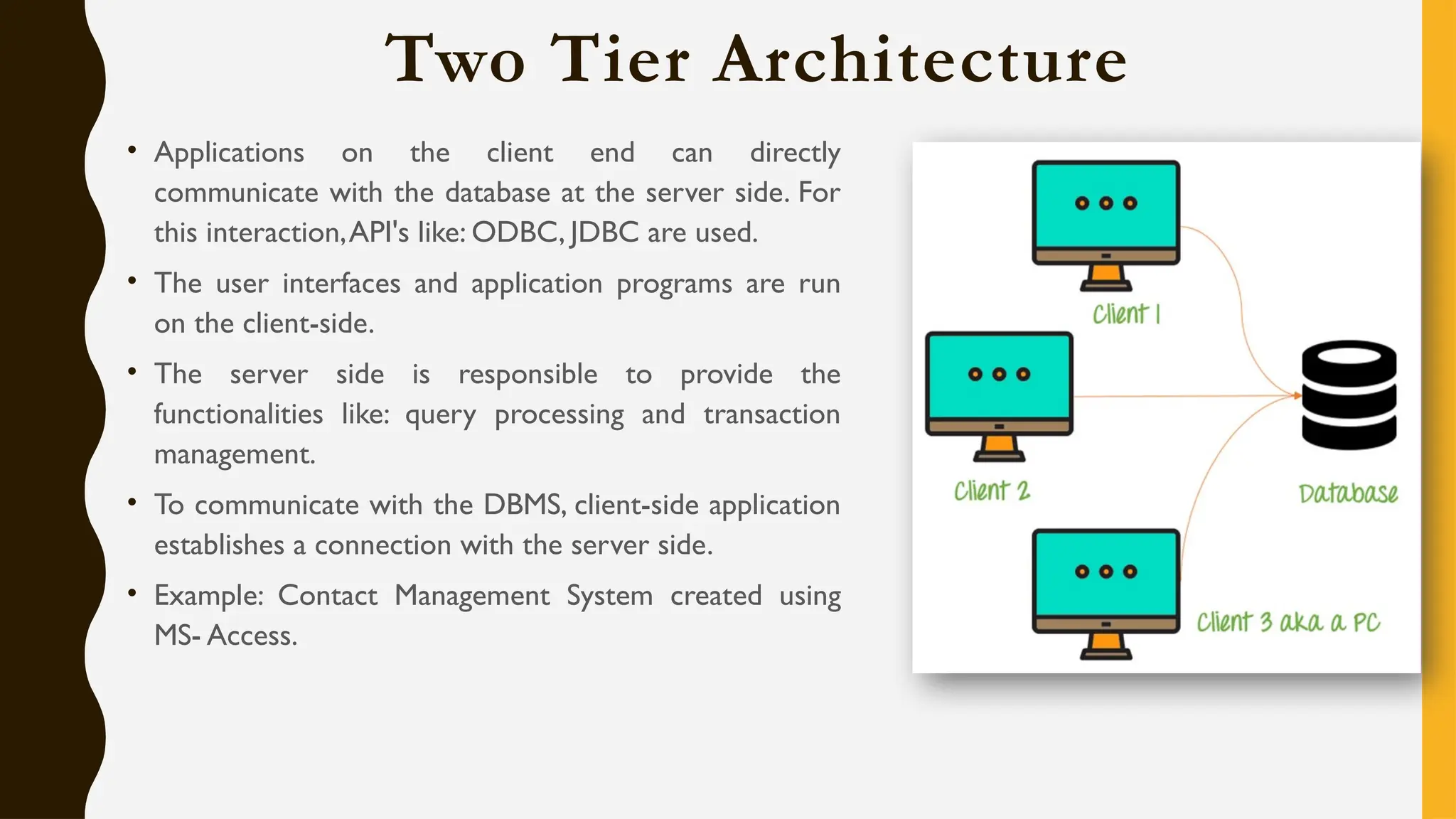 Two Tier Architecture
• Applications on the client end can directly
communicate with the database at the server side. For
this interaction,API's like: ODBC, JDBC are used.
• The user interfaces and application programs are run
on the client-side.
• The server side is responsible to provide the
functionalities like: query processing and transaction
management.
• To communicate with the DBMS, client-side application
establishes a connection with the server side.
• Example: Contact Management System created using
MS- Access.
 