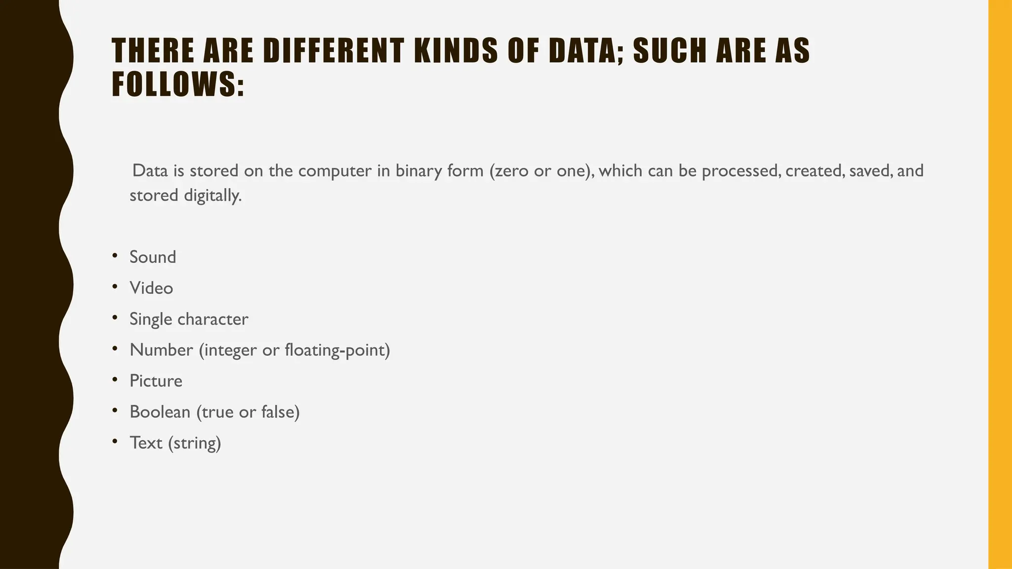 THERE ARE DIFFERENT KINDS OF DATA; SUCH ARE AS
FOLLOWS:
Data is stored on the computer in binary form (zero or one), which can be processed, created, saved, and
stored digitally.
• Sound
• Video
• Single character
• Number (integer or floating-point)
• Picture
• Boolean (true or false)
• Text (string)
 