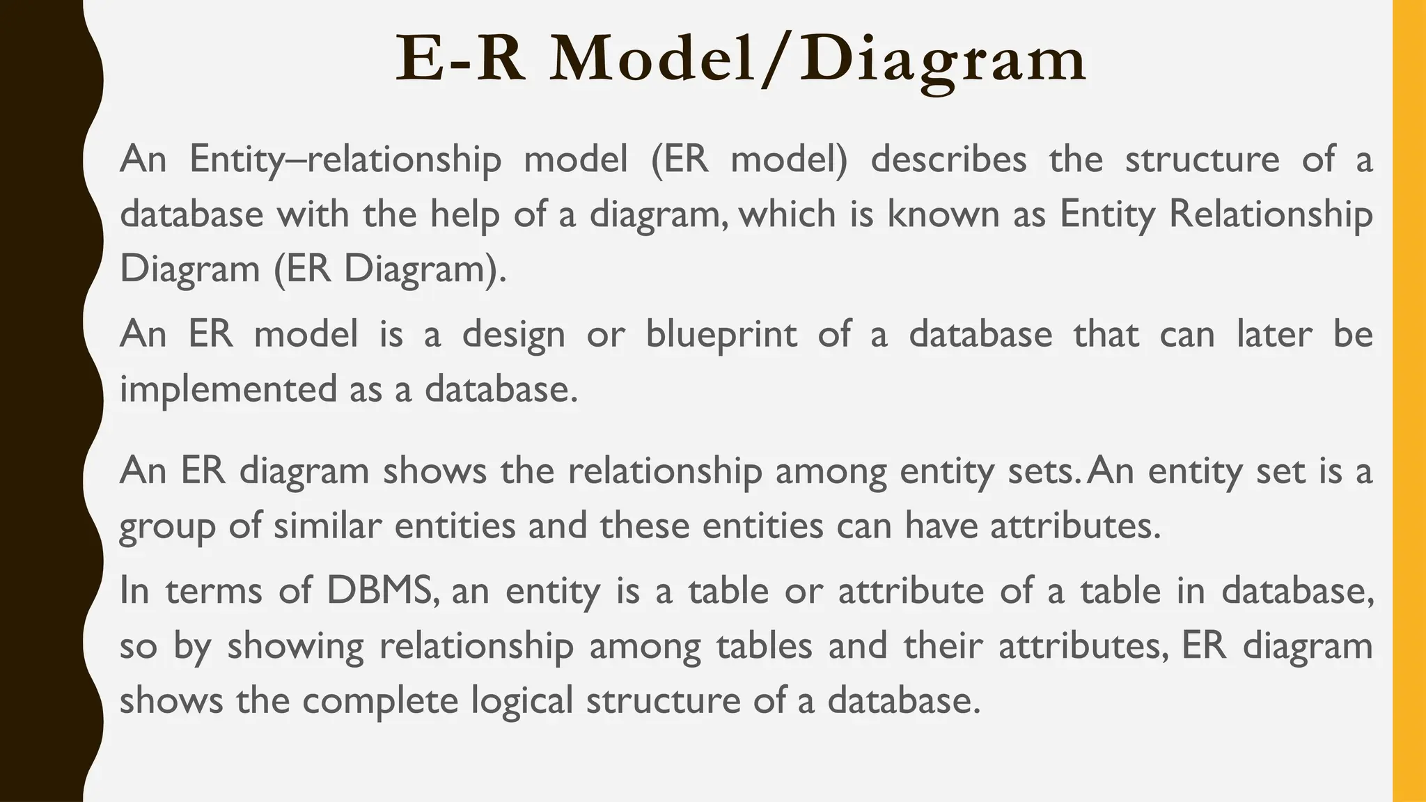 E-R Model/Diagram
An Entity–relationship model (ER model) describes the structure of a
database with the help of a diagram, which is known as Entity Relationship
Diagram (ER Diagram).
An ER model is a design or blueprint of a database that can later be
implemented as a database.
An ER diagram shows the relationship among entity sets.An entity set is a
group of similar entities and these entities can have attributes.
In terms of DBMS, an entity is a table or attribute of a table in database,
so by showing relationship among tables and their attributes, ER diagram
shows the complete logical structure of a database.
 