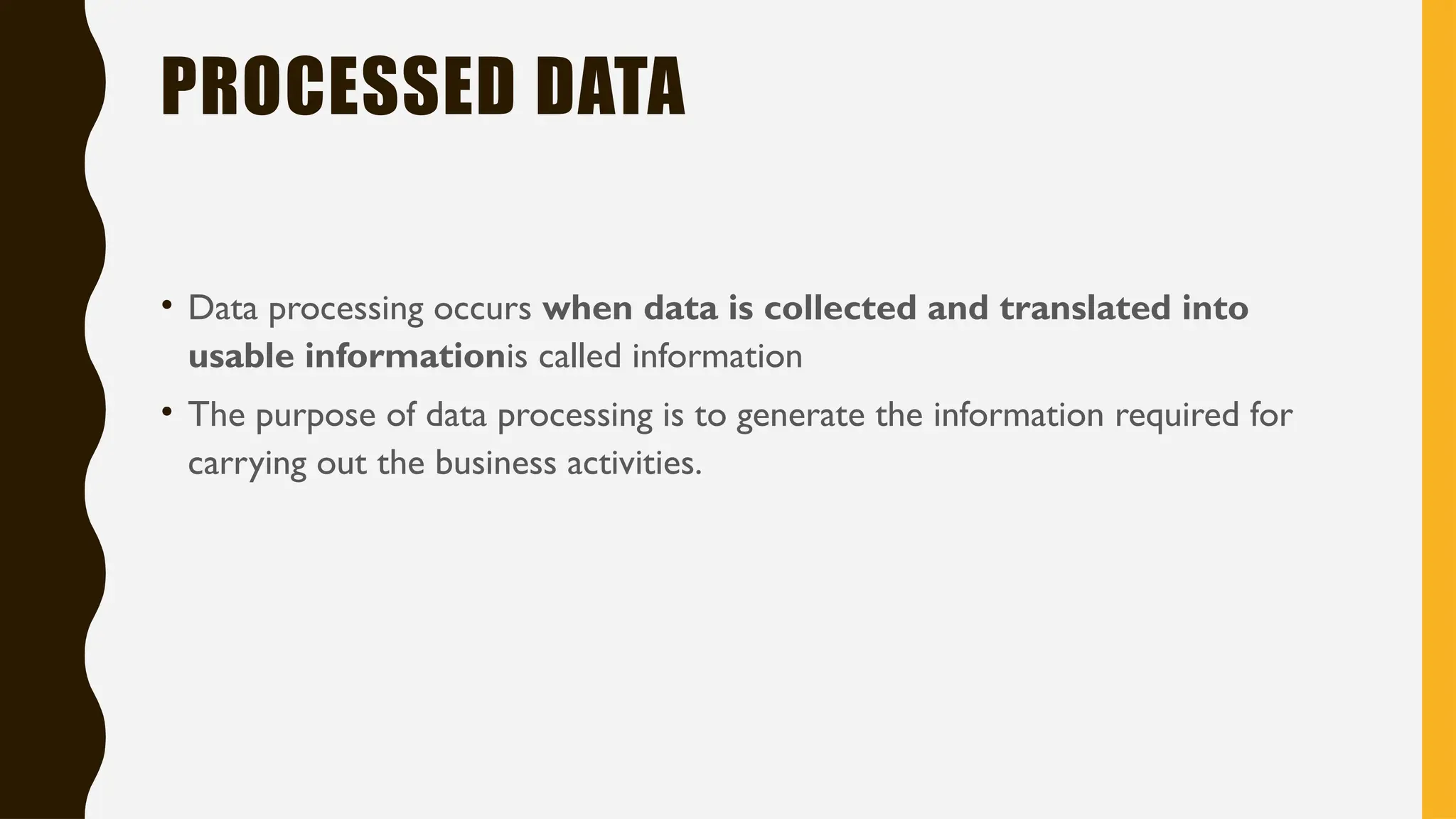 PROCESSED DATA
• Data processing occurs when data is collected and translated into
usable informationis called information
• The purpose of data processing is to generate the information required for
carrying out the business activities.
 