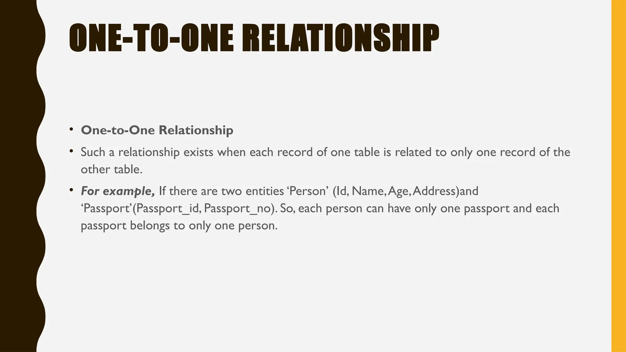 ONE-TO-ONE RELATIONSHIP
• One-to-One Relationship
• Such a relationship exists when each record of one table is related to only one record of the
other table.
• For example, If there are two entities ‘Person’ (Id, Name,Age,Address)and
‘Passport’(Passport_id, Passport_no). So, each person can have only one passport and each
passport belongs to only one person.
 