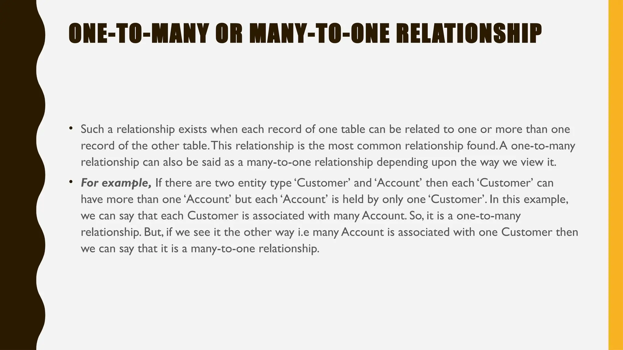 ONE-TO-MANY OR MANY-TO-ONE RELATIONSHIP
• Such a relationship exists when each record of one table can be related to one or more than one
record of the other table.This relationship is the most common relationship found.A one-to-many
relationship can also be said as a many-to-one relationship depending upon the way we view it.
• For example, If there are two entity type ‘Customer’ and ‘Account’ then each ‘Customer’ can
have more than one ‘Account’ but each ‘Account’ is held by only one ‘Customer’. In this example,
we can say that each Customer is associated with many Account. So, it is a one-to-many
relationship. But, if we see it the other way i.e many Account is associated with one Customer then
we can say that it is a many-to-one relationship.
 