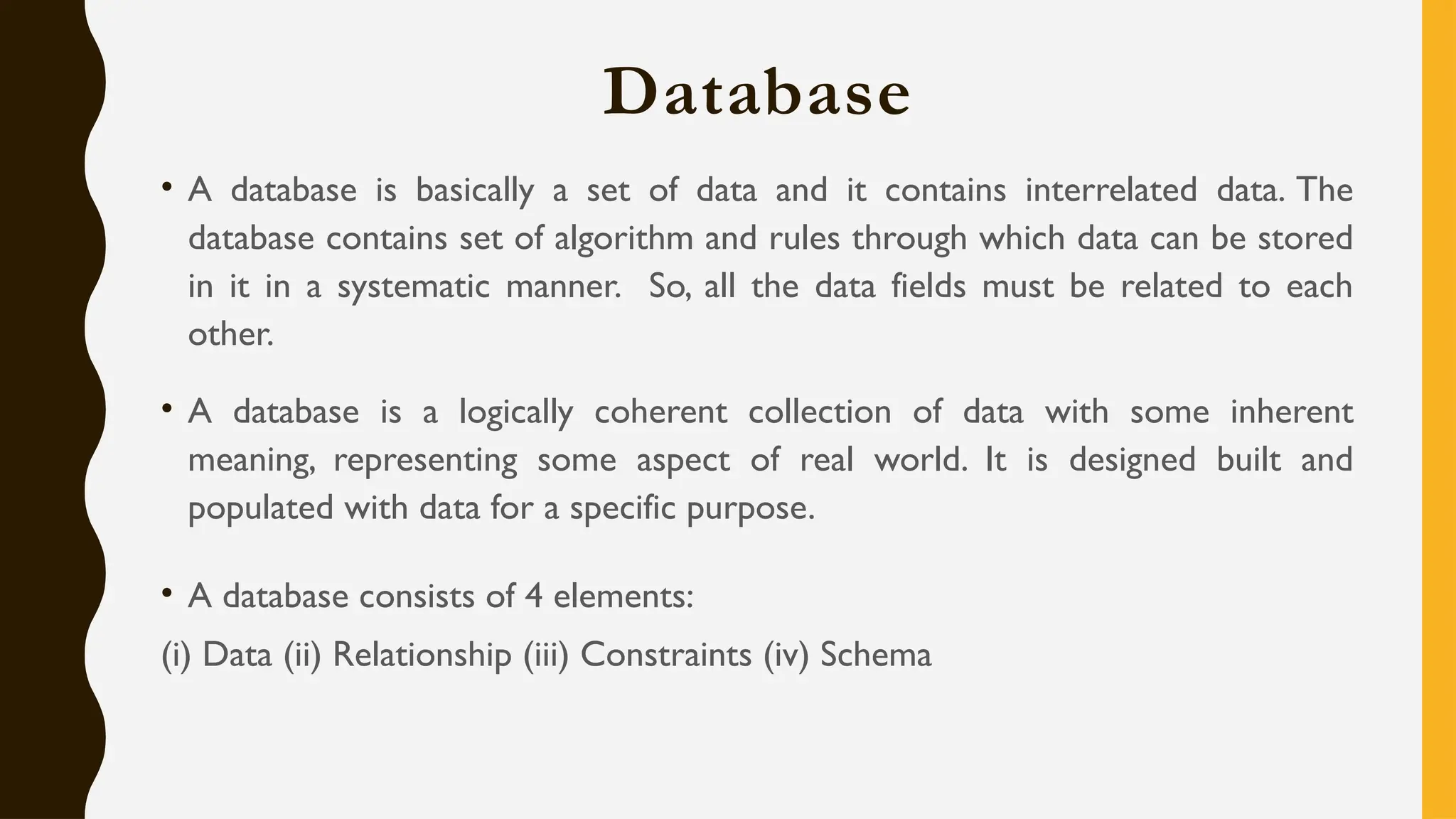 Database
• A database is basically a set of data and it contains interrelated data. The
database contains set of algorithm and rules through which data can be stored
in it in a systematic manner. So, all the data fields must be related to each
other.
• A database is a logically coherent collection of data with some inherent
meaning, representing some aspect of real world. It is designed built and
populated with data for a specific purpose.
• A database consists of 4 elements:
(i) Data (ii) Relationship (iii) Constraints (iv) Schema
 