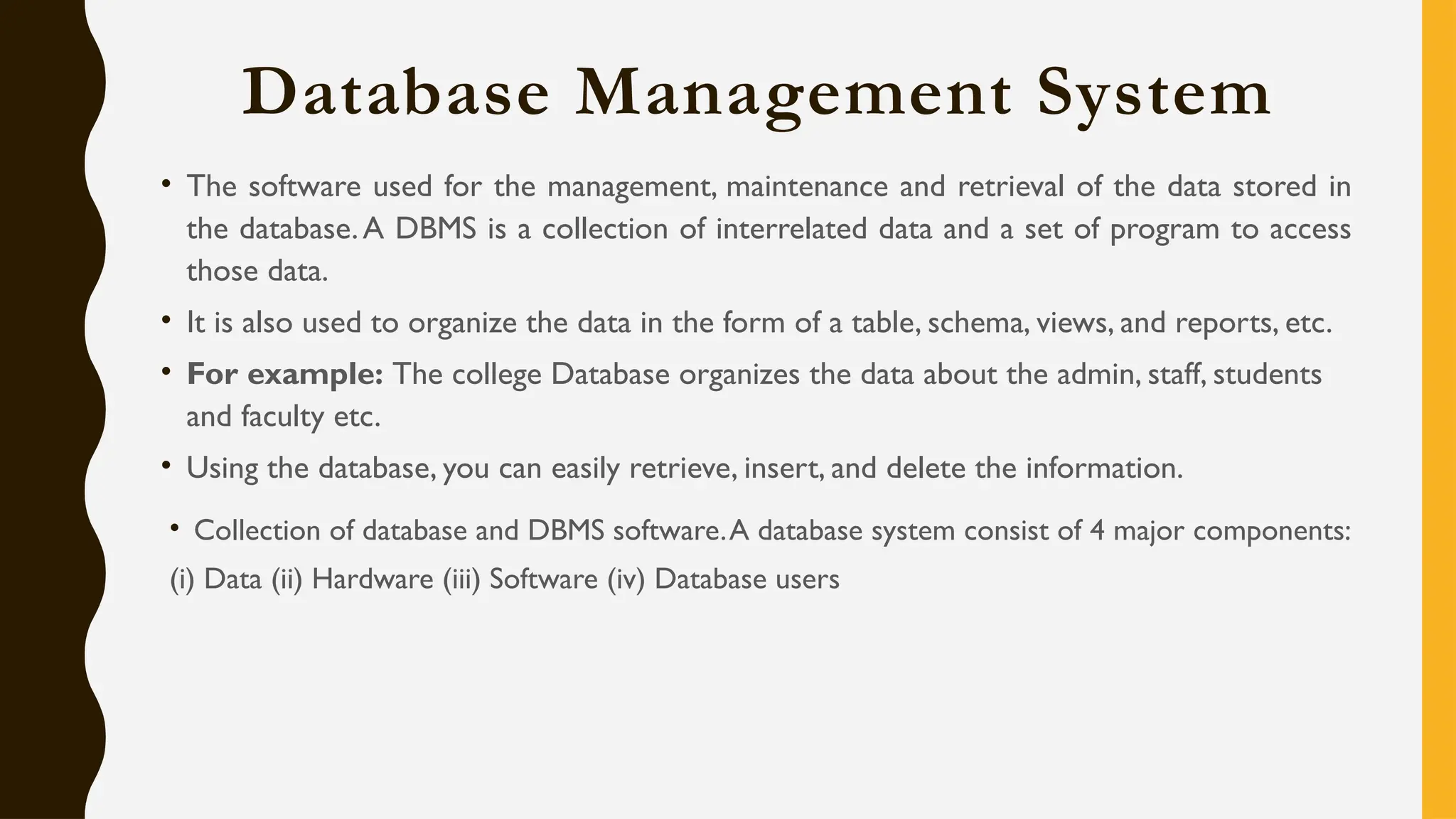 Database Management System
• The software used for the management, maintenance and retrieval of the data stored in
the database.A DBMS is a collection of interrelated data and a set of program to access
those data.
• It is also used to organize the data in the form of a table, schema, views, and reports, etc.
• For example: The college Database organizes the data about the admin, staff, students
and faculty etc.
• Using the database, you can easily retrieve, insert, and delete the information.
• Collection of database and DBMS software.A database system consist of 4 major components:
(i) Data (ii) Hardware (iii) Software (iv) Database users
 