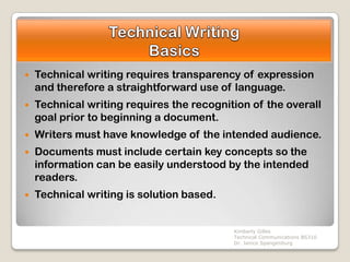    Technical writing requires transparency of expression
    and therefore a straightforward use of language.
   Technical writing requires the recognition of the overall
    goal prior to beginning a document.
   Writers must have knowledge of the intended audience.
   Documents must include certain key concepts so the
    information can be easily understood by the intended
    readers.
   Technical writing is solution based.


                                           Kimberly Gilles
                                           Technical Communications BS310
                                           Dr. Janice Spangenburg
 