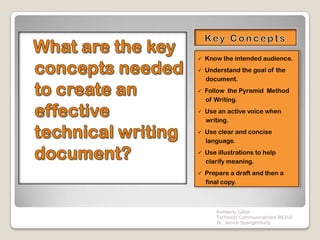    Know the intended audience.
   Understand the goal of the
    document.
   Follow the Pyramid Method
    of Writing.
   Use an active voice when
    writing.
   Use clear and concise
    language.
   Use illustrations to help
    clarify meaning.
   Prepare a draft and then a
    final copy.



        Kimberly Gilles
        Technical Communications BS310
        Dr. Janice Spangenburg
 