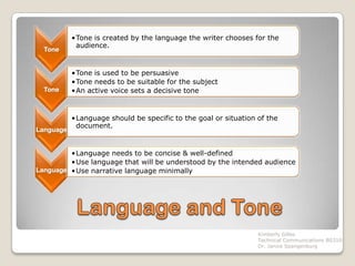 •Tone is created by the language the writer chooses for the
            audience.
  Tone


           •Tone is used to be persuasive
           •Tone needs to be suitable for the subject
  Tone     •An active voice sets a decisive tone


           •Language should be specific to the goal or situation of the
            document.
Language


         •Language needs to be concise & well-defined
         •Use language that will be understood by the intended audience
Language •Use narrative language minimally




                                                                 Kimberly Gilles
                                                                 Technical Communications BS310
                                                                 Dr. Janice Spangenburg
 