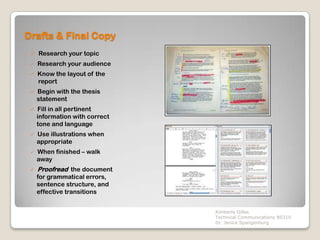 Drafts & Final Copy
  Research your topic
    Research your audience
    Know the layout of the
     report
    Begin with the thesis
     statement
    Fill in all pertinent
     information with correct
     tone and language
    Use illustrations when
     appropriate
    When finished – walk
     away
    Proofread the document
     for grammatical errors,
     sentence structure, and
     effective transitions


                                Kimberly Gilles
                                Technical Communications BS310
                                Dr. Janice Spangenburg
 