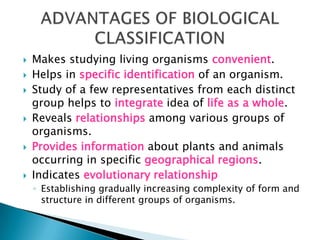  Makes studying living organisms convenient.
 Helps in specific identification of an organism.
 Study of a few representatives from each distinct
group helps to integrate idea of life as a whole.
 Reveals relationships among various groups of
organisms.
 Provides information about plants and animals
occurring in specific geographical regions.
 Indicates evolutionary relationship
◦ Establishing gradually increasing complexity of form and
structure in different groups of organisms.
 