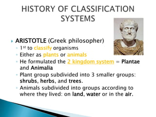 ARISTOTLE (Greek philosopher)
◦ 1st to classify organisms
◦ Either as plants or animals
◦ He formulated the 2 kingdom system = Plantae
and Animalia
◦ Plant group subdivided into 3 smaller groups:
shrubs, herbs, and trees.
◦ Animals subdivided into groups according to
where they lived: on land, water or in the air.
 