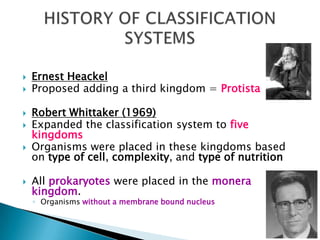  Ernest Heackel
 Proposed adding a third kingdom = Protista
 Robert Whittaker (1969)
 Expanded the classification system to five
kingdoms
 Organisms were placed in these kingdoms based
on type of cell, complexity, and type of nutrition
 All prokaryotes were placed in the monera
kingdom.
◦ Organisms without a membrane bound nucleus
 