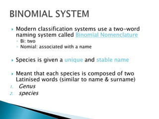  Modern classification systems use a two-word
naming system called Binomial Nomenclature
◦ Bi: two
◦ Nomial: associated with a name
 Species is given a unique and stable name
 Meant that each species is composed of two
Latinised words (similar to name & surname)
1. Genus
2. species
 