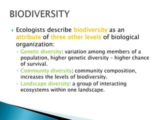  Ecologists describe biodiversity as an
attribute of three other levels of biological
organization:
◦ Genetic diversity: variation among members of a
population, higher genetic diversity – higher chance
of survival.
◦ Community diversity: community composition,
increases the levels of biodiversity.
◦ Landscape diversity: a group of interacting
ecosystems within one landscape.
 