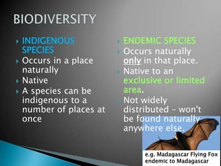  INDIGENOUS
SPECIES
 Occurs in a place
naturally
 Native
 A species can be
indigenous to a
number of places at
once
 ENDEMIC SPECIES
 Occurs naturally
only in that place.
 Native to an
exclusive or limited
area.
 Not widely
distributed – won't
be found naturally
anywhere else.
e.g. Madagascar Flying Fox
endemic to Madagascar
 
