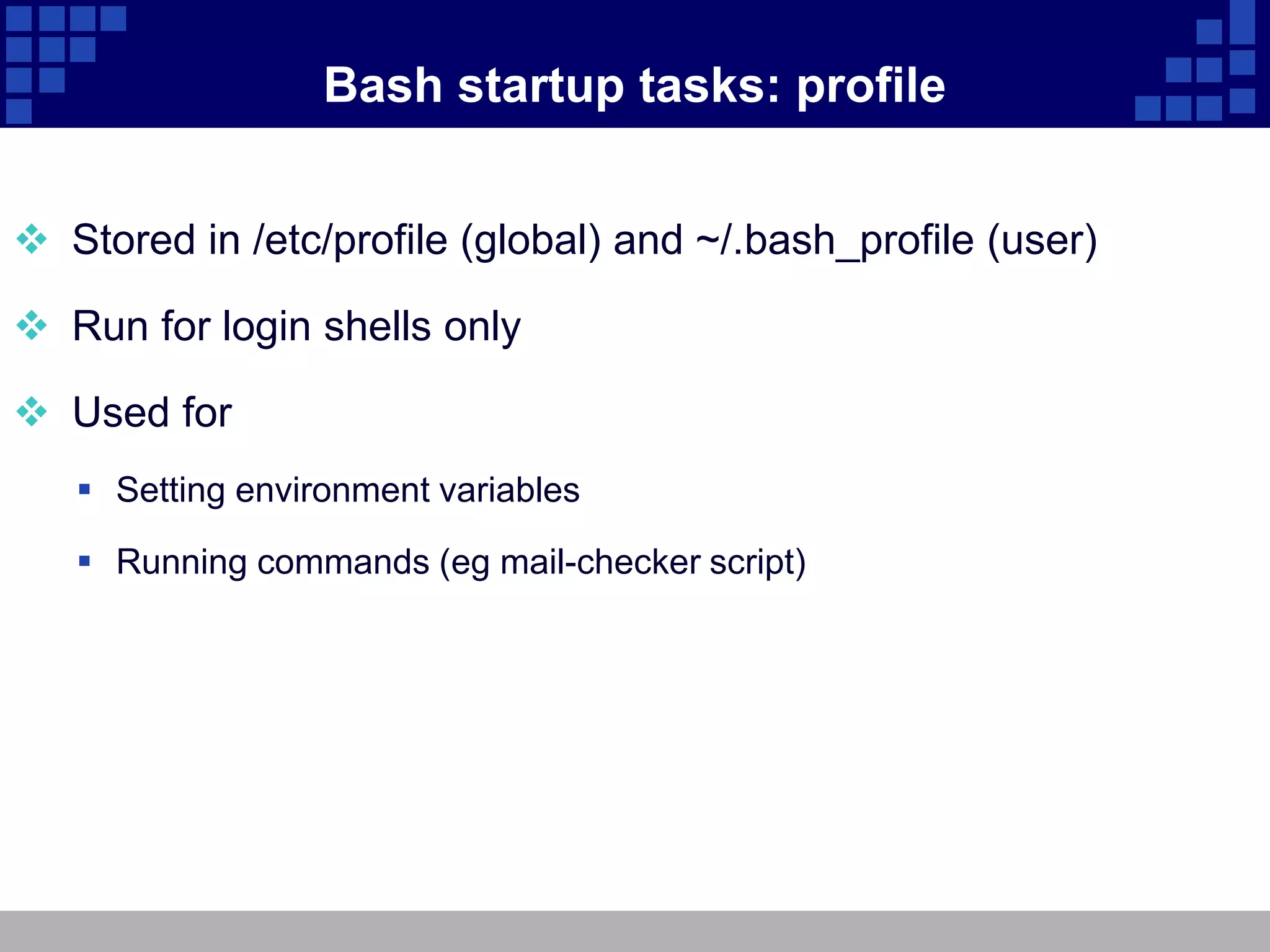 Bash startup tasks: profile


 Stored in /etc/profile (global) and ~/.bash_profile (user)

 Run for login shells only

 Used for
    Setting environment variables

    Running commands (eg mail-checker script)
 