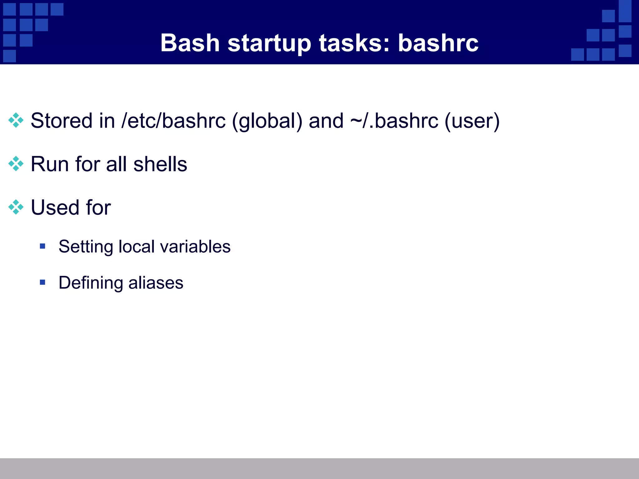 Bash startup tasks: bashrc


 Stored in /etc/bashrc (global) and ~/.bashrc (user)

 Run for all shells

 Used for
    Setting local variables

    Defining aliases
 