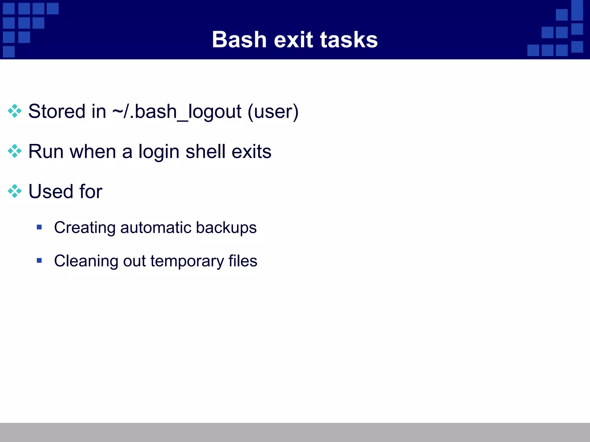 Bash exit tasks


 Stored in ~/.bash_logout (user)

 Run when a login shell exits

 Used for
    Creating automatic backups

    Cleaning out temporary files
 