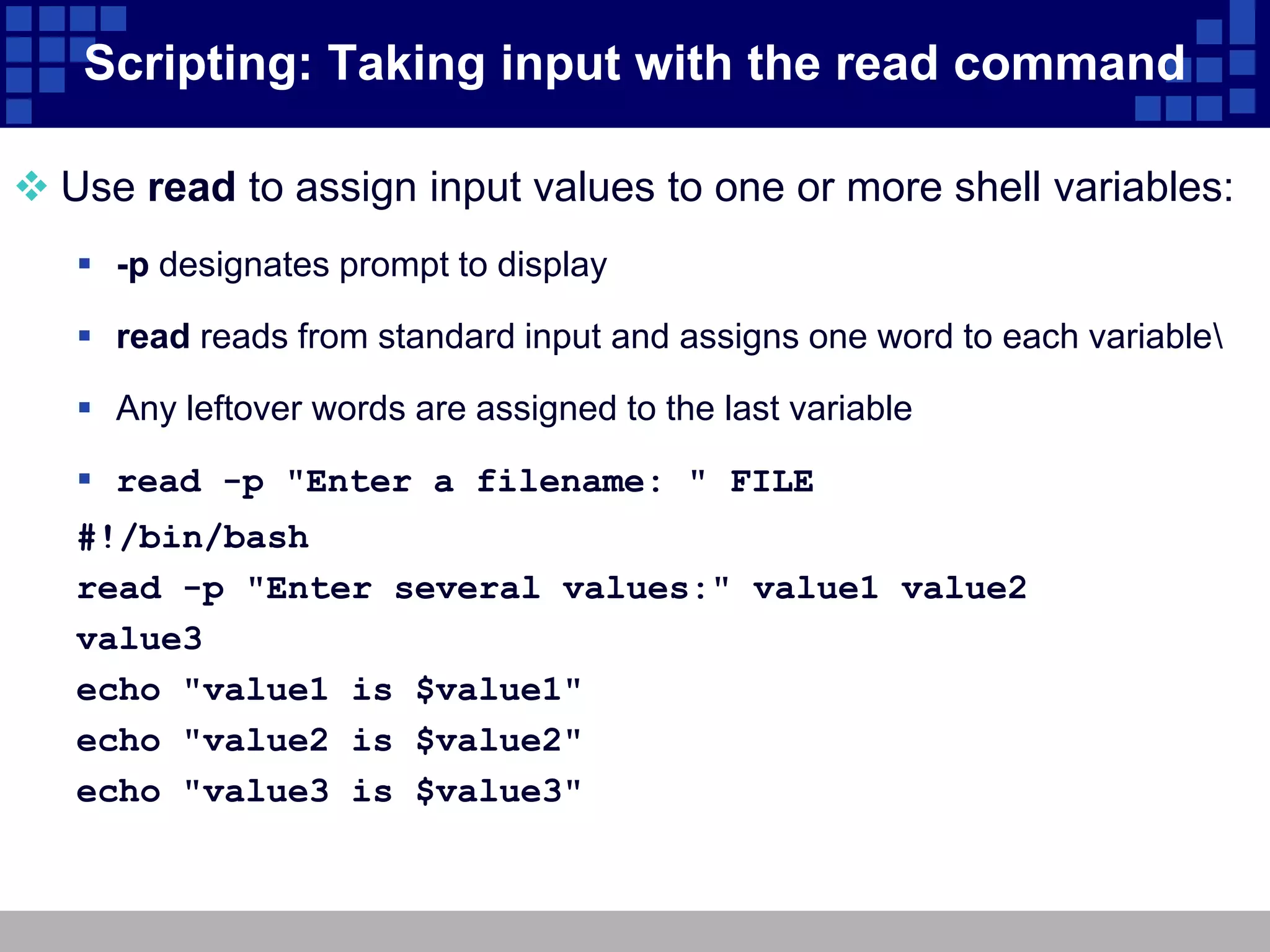 Scripting: Taking input with the read command

 Use read to assign input values to one or more shell variables:
    -p designates prompt to display

    read reads from standard input and assigns one word to each variable

    Any leftover words are assigned to the last variable

    read -p "Enter a filename: " FILE
   #!/bin/bash
   read -p "Enter several values:" value1 value2
   value3
   echo "value1 is $value1"
   echo "value2 is $value2"
   echo "value3 is $value3"
 