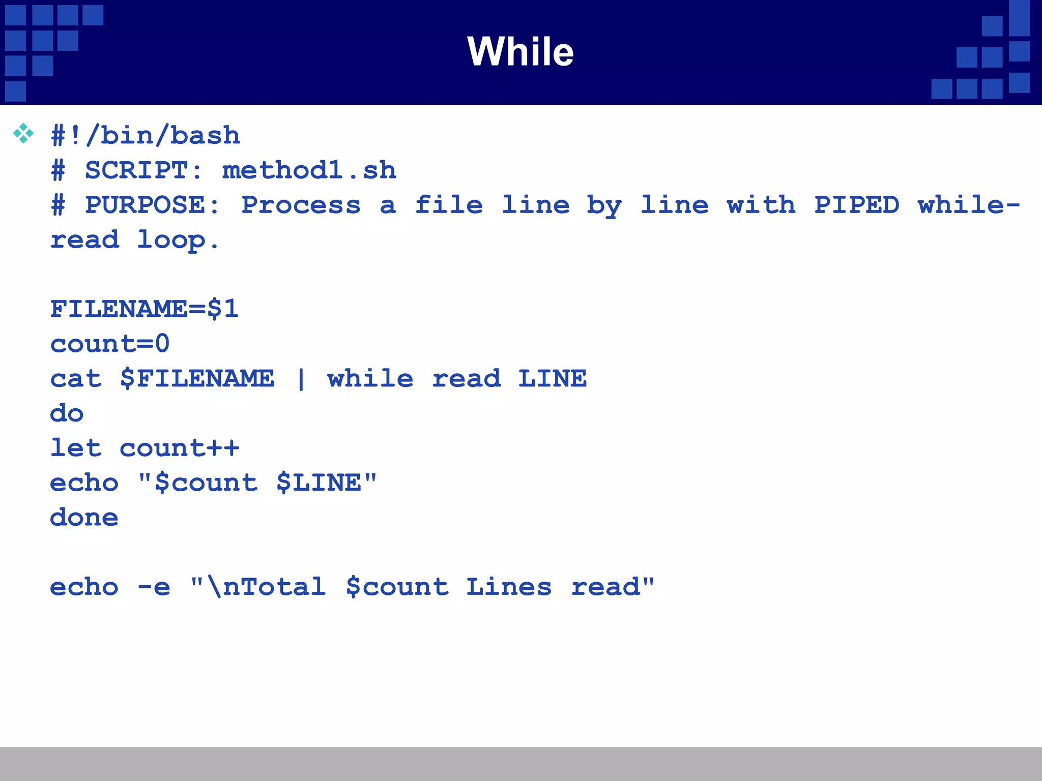 While
 #!/bin/bash
  # SCRIPT: method1.sh
  # PURPOSE: Process a file line by line with PIPED while-
  read loop.

  FILENAME=$1
  count=0
  cat $FILENAME | while read LINE
  do
  let count++
  echo "$count $LINE"
  done

  echo -e "nTotal $count Lines read"
 