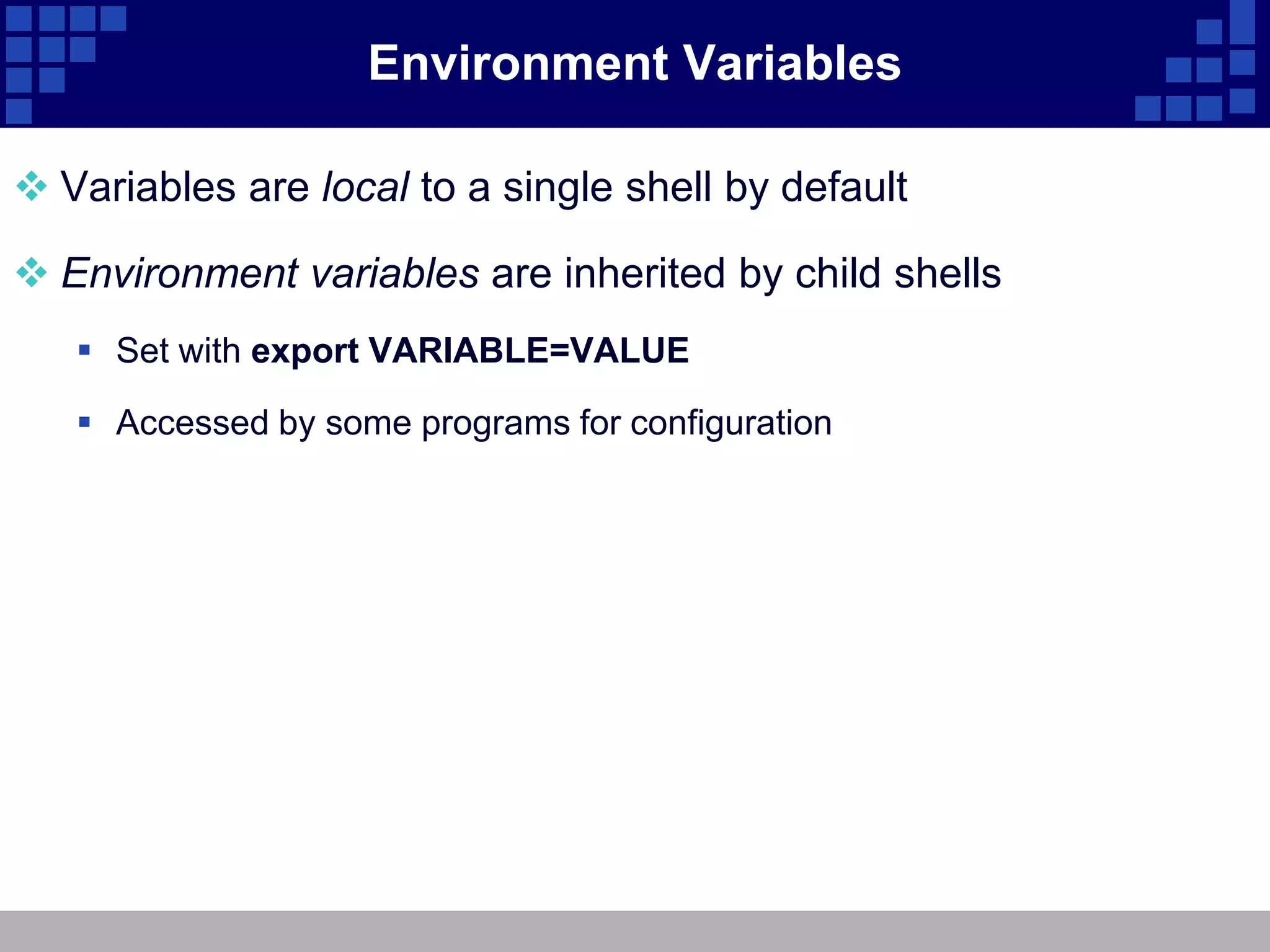 Environment Variables

 Variables are local to a single shell by default

 Environment variables are inherited by child shells
    Set with export VARIABLE=VALUE

    Accessed by some programs for configuration
 