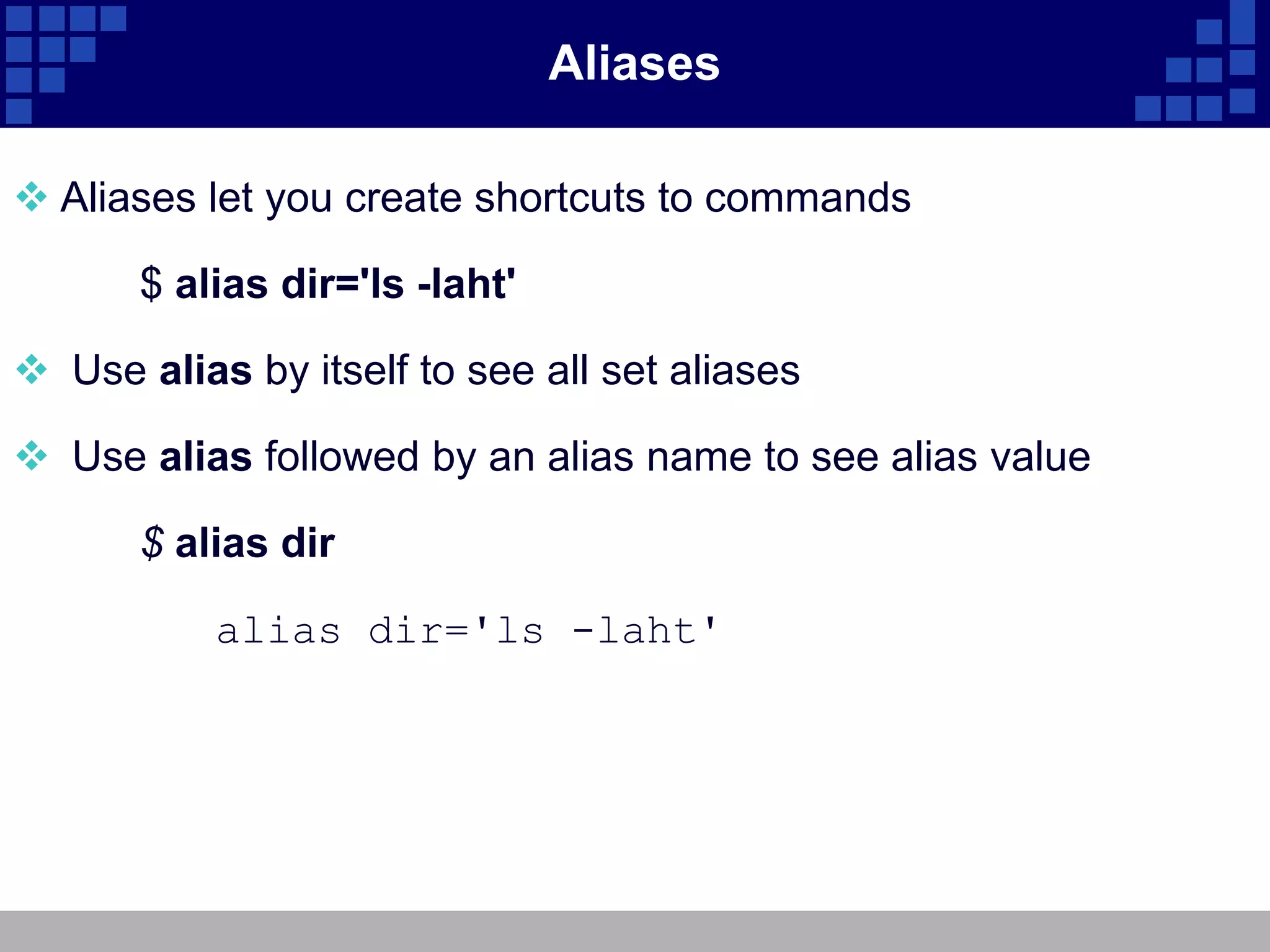 Aliases

 Aliases let you create shortcuts to commands

       $ alias dir='ls -laht'

 Use alias by itself to see all set aliases

 Use alias followed by an alias name to see alias value

       $ alias dir

           alias dir='ls -laht'
 