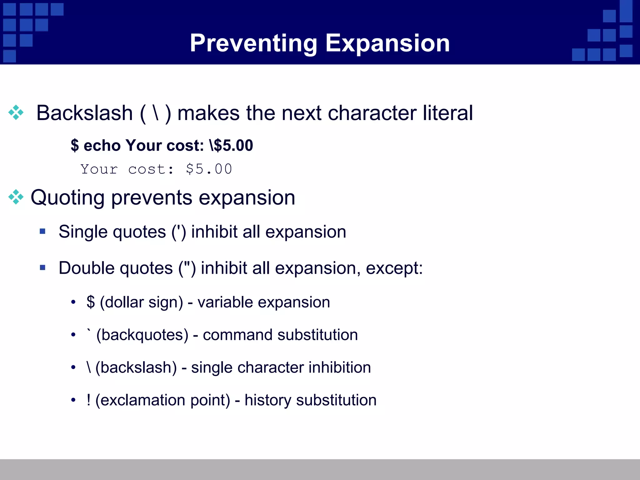 Preventing Expansion

 Backslash (  ) makes the next character literal
       $ echo Your cost: $5.00
        Your cost: $5.00
 Quoting prevents expansion
    Single quotes (') inhibit all expansion

    Double quotes (") inhibit all expansion, except:
       • $ (dollar sign) - variable expansion

       • ` (backquotes) - command substitution

       •  (backslash) - single character inhibition

       • ! (exclamation point) - history substitution
 