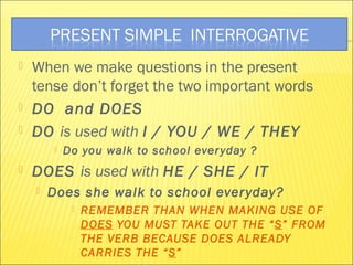  When we make questions in the present 
tense don’t forget the two important words 
 DO and DOES 
 DO is used with I / YOU / WE / THEY 
 Do you walk to school ever yday ? 
 DOES is used with HE / SHE / IT 
 Does she walk to school everyday? 
 REMEMBER THAN WHEN MAKING USE OF 
DOES YOU MUST TAKE OUT THE “S” FROM 
THE VERB BECAUSE DOES ALREADY 
CARRIES THE “S” 
 