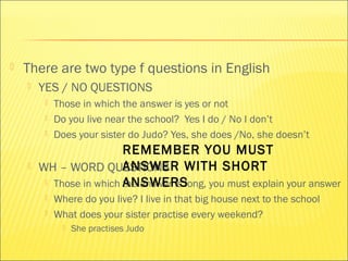  There are two type f questions in English 
 YES / NO QUESTIONS 
 Those in which the answer is yes or not 
 Do you live near the school? Yes I do / No I don’t 
 Does your sister do Judo? Yes, she does /No, she doesn’t 
REMEMBER YOU MUST 
ANSWER WITH SHORT 
ANSWERS 
 WH – WORD QUESTIONS 
 Those in which the answer is long, you must explain your answer 
 Where do you live? I live in that big house next to the school 
 What does your sister practise every weekend? 
 She practises Judo 
 