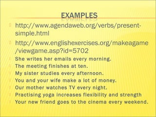  http://www.agendaweb.org/verbs/present-simple. 
html 
 http://www.englishexercises.org/makeagame 
/viewgame.asp?id=5702 
 She writes her emails ever y morning. 
 The meeting finishes at ten. 
 My sister studies ever y af ternoon. 
 You and your wife make a lot of money. 
 Our mother watches TV ever y night. 
 Practising yoga increases flexibility and strength 
 Your new friend goes to the cinema ever y weekend. 
 