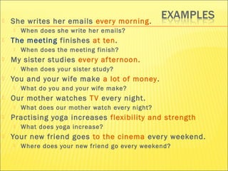  She writes her emails ever y morning. 
 When does she write her emails? 
 The meeting finishes at ten. 
 When does the meeting finish? 
 My sister studies ever y af ternoon. 
 When does your sister study? 
 You and your wife make a lot of money. 
 What do you and your wife make? 
 Our mother watches TV ever y night. 
 What does our mother watch ever y night? 
 Practising yoga increases flexibility and strength 
 What does yoga increase? 
 Your new friend goes to the cinema ever y weekend. 
 Where does your new friend go ever y weekend? 
 