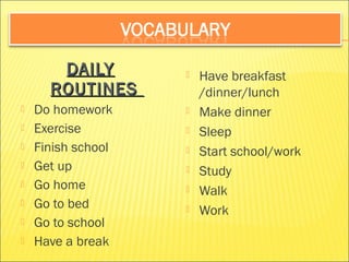 DDAAIILLYY 
RROOUUTTIINNEESS 
 Do homework 
 Exercise 
 Finish school 
 Get up 
 Go home 
 Go to bed 
 Go to school 
 Have a break 
 Have breakfast 
/dinner/lunch 
 Make dinner 
 Sleep 
 Start school/work 
 Study 
 Walk 
 Work 
 
