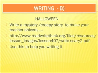 HALLOWEEN 
 Write a mystery /creepy story to make your 
teacher shivers….. 
 http://www.readwritethink.org/files/resources/ 
lesson_images/lesson407/write-scary2.pdf 
 Use this to help you writing it 
