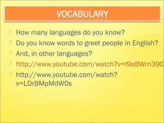  How many languages do you know? 
 Do you know words to greet people in English? 
 And, in other languages? 
 http://www.youtube.com/watch?v=l9aBWrn39Cs 
 http://www.youtube.com/watch? 
v=LDrBMpMdW0s 
 