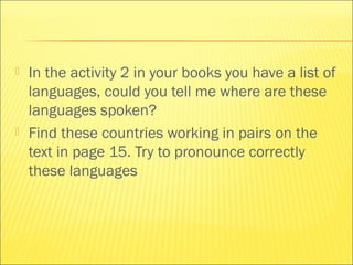  In the activity 2 in your books you have a list of 
languages, could you tell me where are these 
languages spoken? 
 Find these countries working in pairs on the 
text in page 15. Try to pronounce correctly 
these languages 
 