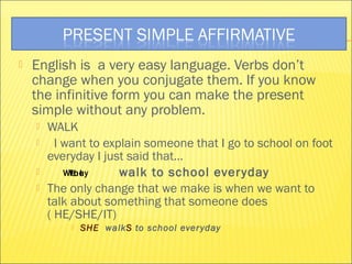  English is a very easy language. Verbs don’t 
change when you conjugate them. If you know 
the infinitive form you can make the present 
simple without any problem. 
 WALK 
 I want to explain someone that I go to school on foot 
everyday I just said that… 
 WTYehoeuI y 
walk to school ever yday 
 The only change that we make is when we want to 
talk about something that someone does 
( HE/SHE/IT) 
 SHE walkS to school ever yday 
 