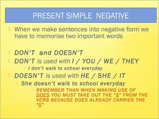  When we make sentences into negative form we 
have to memorise two important words 
 DON’T and DOESN’T 
 DON’T is used with I / YOU / WE / THEY 
 I don’t walk to school ever yday 
 DOESN’T is used with HE / SHE / IT 
 She doesn’t walk to school ever yday 
 REMEMBER THAN WHEN MAKING USE OF 
DOES YOU MUST TAKE OUT THE “S” FROM THE 
VERB BECAUSE DOES ALREADY CARRIES THE 
“S” 
 