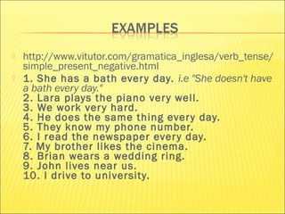  http://www.vitutor.com/gramatica_inglesa/verb_tense/ 
simple_present_negative.html 
 1. She has a bath ever y day. i.e "She doesn't have 
a bath every day." 
2. Lara plays the piano ver y well. 
3. We work ver y hard. 
4. He does the same thing ever y day. 
5. They know my phone number. 
6. I read the newspaper ever y day. 
7. My brother likes the cinema. 
8. Brian wears a wedding ring. 
9. John lives near us. 
10. I drive to university. 
 