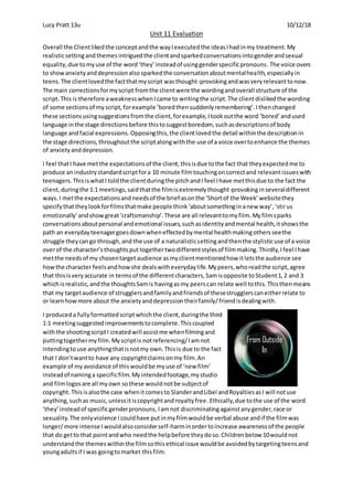 Lucy Pratt 13u 10/12/18
Unit 11 Evaluation
Overall the Clientlikedthe conceptandthe wayIexecutedthe ideasIhadinmy treatment.My
realisticsettingand themesintriguedthe clientandsparkedconversationsintogenderandsexual
equality,due tomyuse of the word‘they’insteadof usinggenderspecificpronouns. The voice overs
to showanxietyanddepressionalsosparkedthe conversationaboutmentalhealth,especiallyin
teens.The clientlovedthe factthatmyscript wasthought-provokingandwasveryrelevanttonow.
The main correctionsformyscript fromthe clientwere the wordingandoverall structure of the
script.Thisis therefore aweaknesswhenIcame to writingthe script.The clientdislikedthe wording
of some sectionsof myscript,forexample ‘boredthensuddenlyremembering’.Ithenchanged
these sectionsusingsuggestionsfromthe client,forexample,Itookoutthe word ‘bored’andused
language inthe stage directionsbefore thistosuggestboredom, suchasdescriptionsof body
language andfacial expressions. Opposingthis,the clientlovedthe detail withinthe descriptionin
the stage directions,throughoutthe scriptalongwiththe use of a voice overtoenhance the themes
of anxietyanddepression.
I feel thatI have met the expectationsof the client,thisisdue tothe fact that theyexpectedme to
produce an industrystandardscriptfora 10 minute filmtouchingoncorrectand relevantissueswith
teenagers.ThisiswhatI toldthe clientduringthe pitchandI feel Ihave metthisdue to the fact the
client,duringthe 1:1 meetings,saidthatthe filmisextremelythought-provokinginseveraldifferent
ways. I metthe expectationsandneedsof the brief asonthe ‘Shortof the Week’websitethey
specifythattheylookforfilmsthatmake people think‘aboutsomethinginanew way’,‘stirus
emotionally’andshowgreat‘craftsmanship’.These are all relevanttomyfilm.Myfilmsparks
conversationsaboutpersonal andemotional issues,suchasidentityandmental health,itshowsthe
path an everydayteenagergoesdownwheneffectedbymental healthmakingothersseethe
struggle theycango through,and the use of a naturalisticsettingandthenthe stylisticuse of a voice
overof the character’sthoughtsput togethertwodifferentstylesof filmmaking.Thirdly,Ifeel Ihave
metthe needsof my chosentargetaudience asmyclientmentionedhow itletsthe audience see
howthe character feelsandhowshe dealswitheverydaylife.Mypeers,whoreadthe script,agree
that thisisveryaccurate in termsof the differentcharacters,Samisopposite toStudent1,2 and 3
whichisrealistic,andthe thoughtsSamis havingasmy peerscan relate well tothis.Thisthenmeans
that my targetaudience of strugglersandfamilyandfriendsof thesestrugglerscaneitherrelate to
or learnhowmore about the anxietyanddepressiontheirfamily/friendisdealingwith.
I produceda fullyformattedscriptwhichthe client,duringthe third
1:1 meetingsuggestedimprovementstocomplete.Thiscoupled
withthe shootingscriptI createdwill assistme whenfilmingand
puttingtogethermyfilm.Myscriptis notreferencing/Iamnot
intendingtouse anythingthatisnotmy own.Thisis due to the fact
that I don’twantto have any copyrightclaimsonmy film.An
example of myavoidance of thiswouldbe myuse of ‘new film’
insteadof naminga specificfilm. Myintendedfootage,mystudio
and filmlogosare all myown sothese wouldnotbe subjectof
copyright. Thisisalsothe case whenitcomesto SlanderandLibel andRoyaltiesasI will notuse
anything,suchas music,unlessitiscopyrightandroyaltyfree.Ethically,due tothe use of the word
‘they’insteadof specificgenderpronouns, Iamnot discriminating againstanygender,race or
sexuality.The onlyviolence Icouldhave putinmyfilmwouldbe verbal abuse andif the filmwas
longer/more intense Iwouldalsoconsiderself-harminordertoincrease awarenessof the people
that do getto that pointandwho needthe helpbefore theydoso.Childrenbelow 10wouldnot
understandthe themeswithinthe filmsothisethical issue wouldbe avoidedbytargetingteensand
youngadultsif I was goingtomarket thisfilm.
 