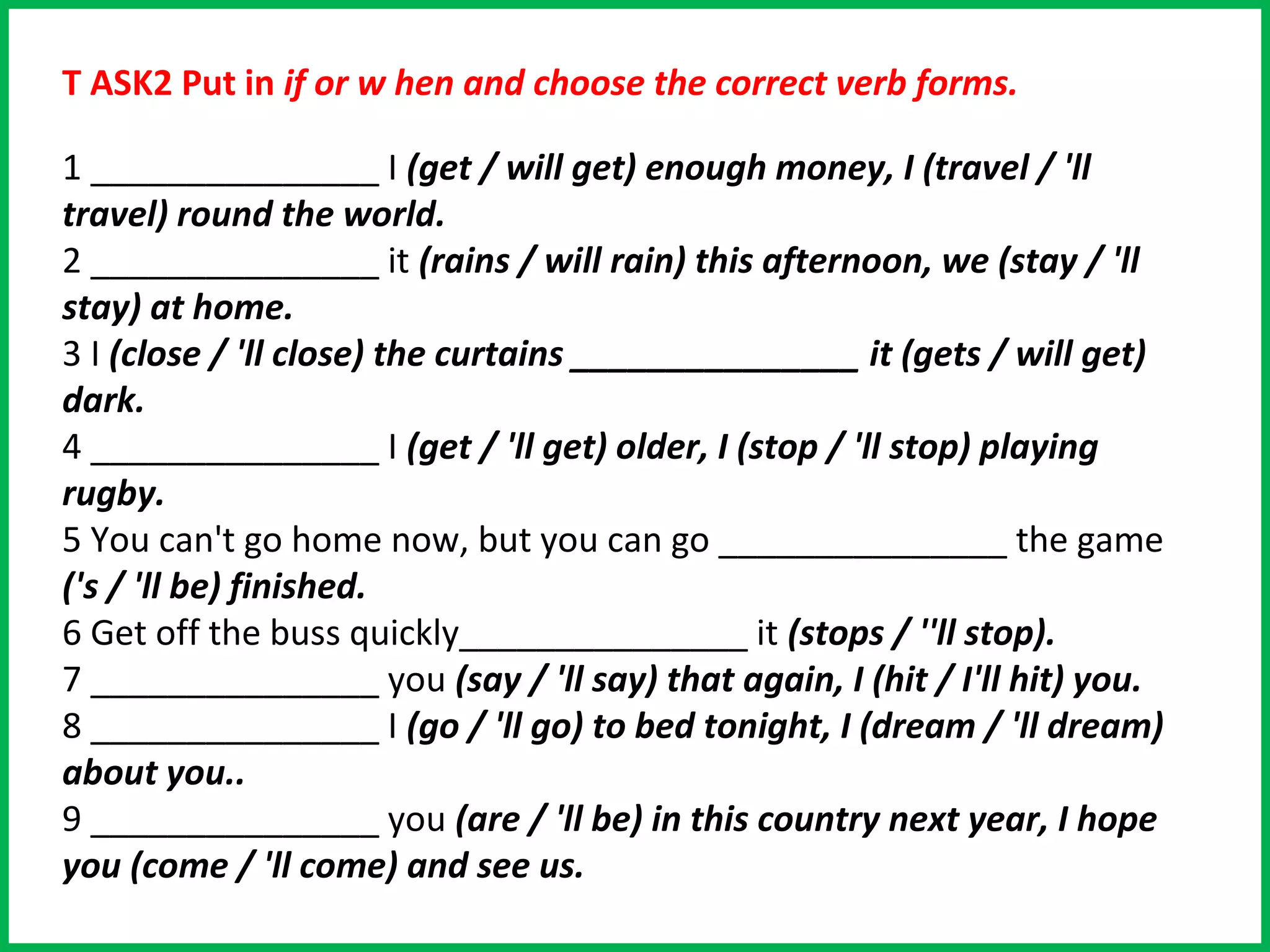 T ASK2 Put in if or w hen and choose the correct verb forms.

1 _______________ I (get / will get) enough money, I (travel / 'll
travel) round the world.
2 _______________ it (rains / will rain) this afternoon, we (stay / 'll
stay) at home.
3 I (close / 'll close) the curtains _______________ it (gets / will get)
dark.
4 _______________ I (get / 'll get) older, I (stop / 'll stop) playing
rugby.
5 You can't go home now, but you can go _______________ the game
('s / 'll be) finished.
6 Get off the buss quickly_______________ it (stops / ''ll stop).
7 _______________ you (say / 'll say) that again, I (hit / I'll hit) you.
8 _______________ I (go / 'll go) to bed tonight, I (dream / 'll dream)
about you..
9 _______________ you (are / 'll be) in this country next year, I hope
you (come / 'll come) and see us.
 